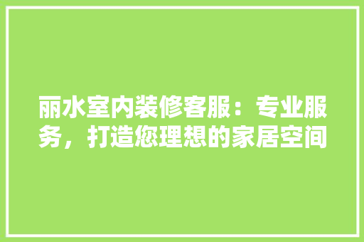 丽水室内装修客服：专业服务，打造您理想的家居空间 家居装修