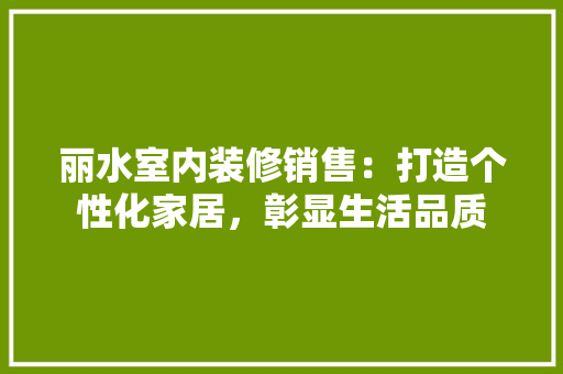 丽水室内装修销售：打造个性化家居，彰显生活品质 家居装修