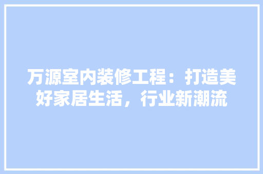 万源室内装修工程：打造美好家居生活，行业新潮流 软装设计