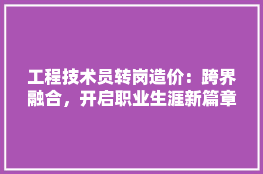 工程技术员转岗造价：跨界融合，开启职业生涯新篇章