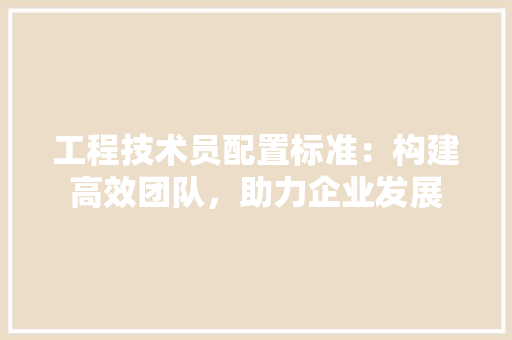 工程技术员配置标准：构建高效团队，助力企业发展 现代风格装饰