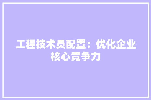 工程技术员配置：优化企业核心竞争力 现代风格装饰