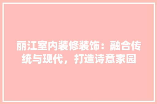 丽江室内装修装饰：融合传统与现代，打造诗意家园 家居装修
