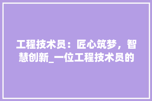 工程技术员：匠心筑梦，智慧创新_一位工程技术员的岗位故事 现代风格装饰