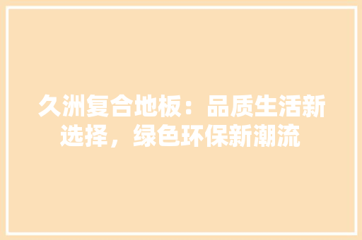 久洲复合地板：品质生活新选择，绿色环保新潮流 家居装修