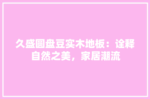 久盛圆盘豆实木地板：诠释自然之美，家居潮流 家居装修