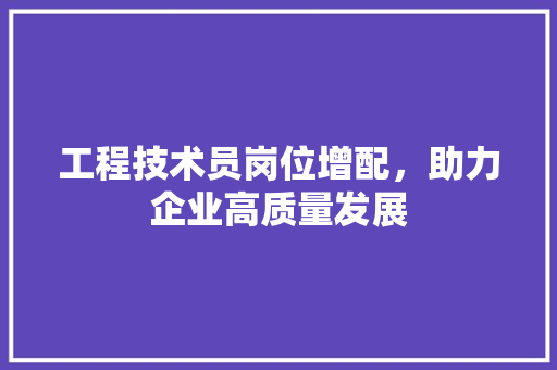 工程技术员岗位增配，助力企业高质量发展 现代风格装饰