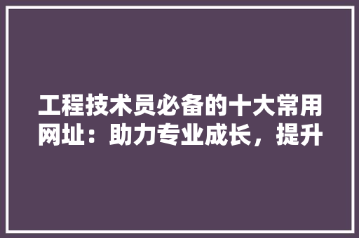 工程技术员必备的十大常用网址：助力专业成长，提升工作效率