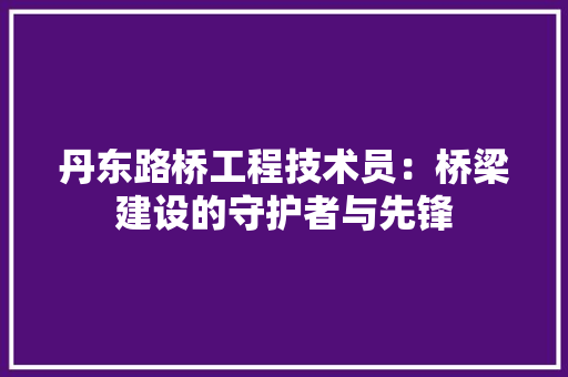丹东路桥工程技术员：桥梁建设的守护者与先锋 家居装修