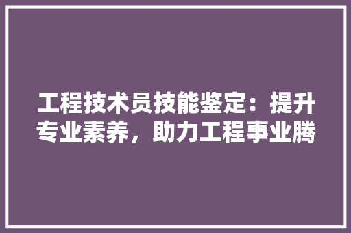 工程技术员技能鉴定：提升专业素养，助力工程事业腾飞 现代风格装饰