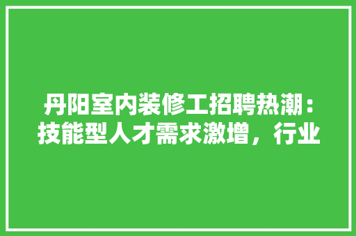 丹阳室内装修工招聘热潮：技能型人才需求激增，行业发展前景广阔 家居装修