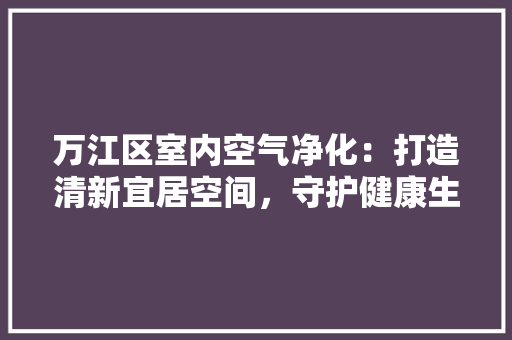 万江区室内空气净化：打造清新宜居空间，守护健康生活 软装设计