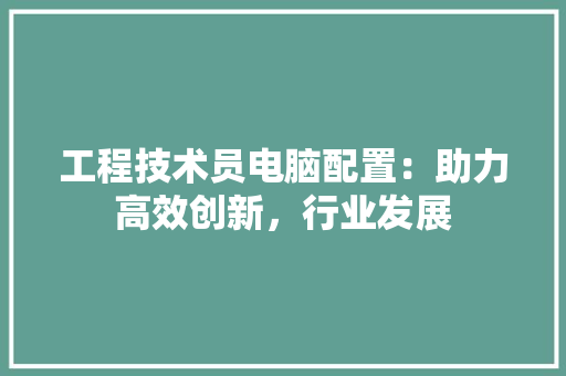工程技术员电脑配置：助力高效创新，行业发展 现代风格装饰
