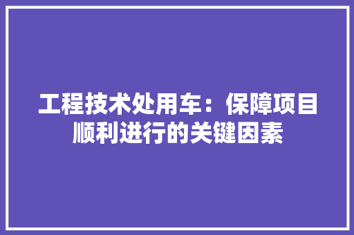 工程技术处用车：保障项目顺利进行的关键因素 现代风格装饰