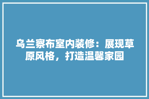 乌兰察布室内装修：展现草原风格，打造温馨家园