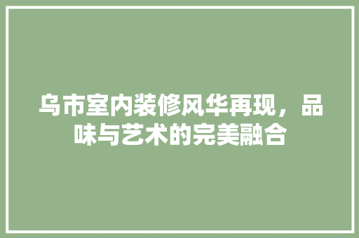 乌市室内装修风华再现，品味与艺术的完美融合 家居装修