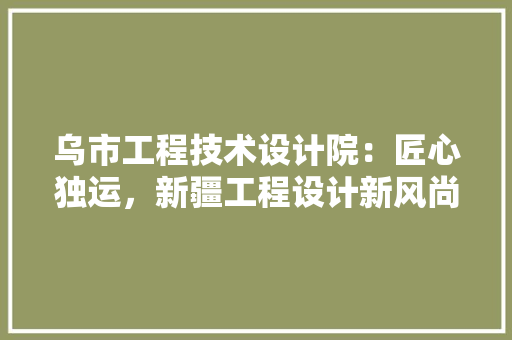 乌市工程技术设计院：匠心独运，新疆工程设计新风尚 家居装修