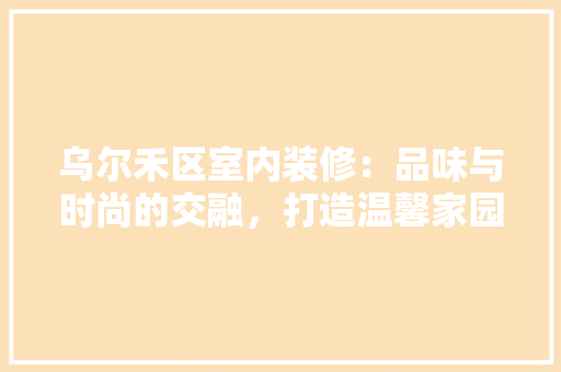 乌尔禾区室内装修：品味与时尚的交融，打造温馨家园 家居装修