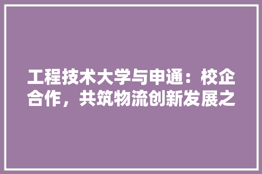 工程技术大学与申通：校企合作，共筑物流创新发展之路