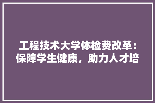 工程技术大学体检费改革：保障学生健康，助力人才培养