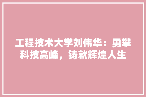 工程技术大学刘伟华：勇攀科技高峰，铸就辉煌人生 现代风格装饰