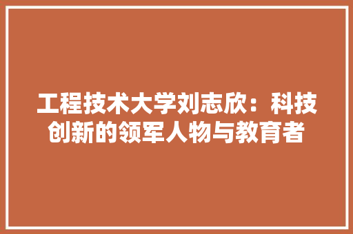 工程技术大学刘志欣：科技创新的领军人物与教育者 现代风格装饰