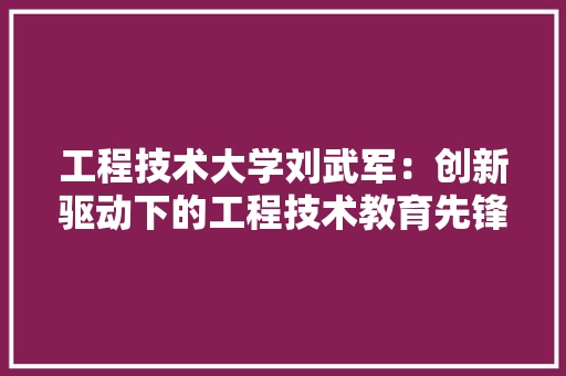 工程技术大学刘武军：创新驱动下的工程技术教育先锋 现代风格装饰
