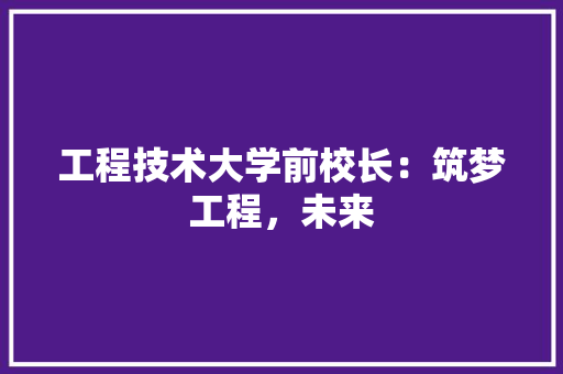 工程技术大学前校长：筑梦工程，未来 现代风格装饰