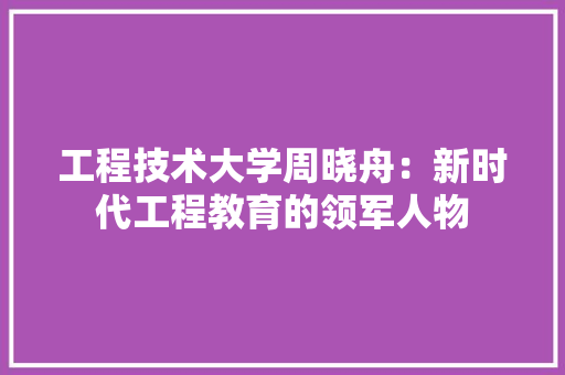 工程技术大学周晓舟：新时代工程教育的领军人物 现代风格装饰