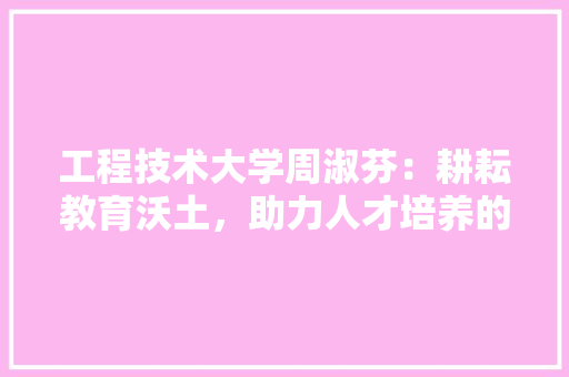 工程技术大学周淑芬：耕耘教育沃土，助力人才培养的“筑梦者” 现代风格装饰