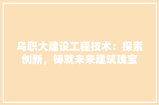 乌职大建设工程技术：探索创新，铸就未来建筑瑰宝
