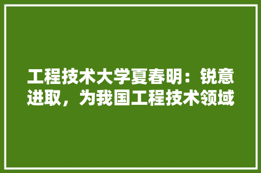 工程技术大学夏春明：锐意进取，为我国工程技术领域培育优秀人才 现代风格装饰