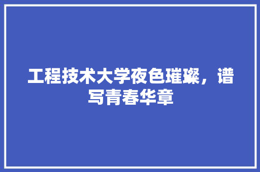 工程技术大学夜色璀璨，谱写青春华章 现代风格装饰