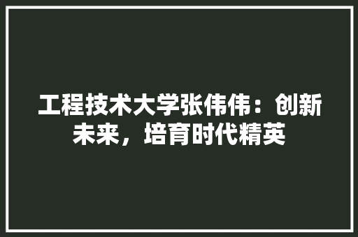 工程技术大学张伟伟：创新未来，培育时代精英 现代风格装饰