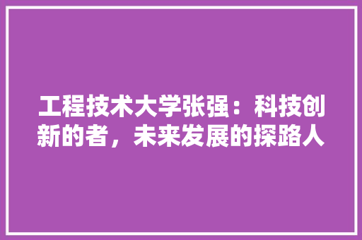 工程技术大学张强：科技创新的者，未来发展的探路人 现代风格装饰