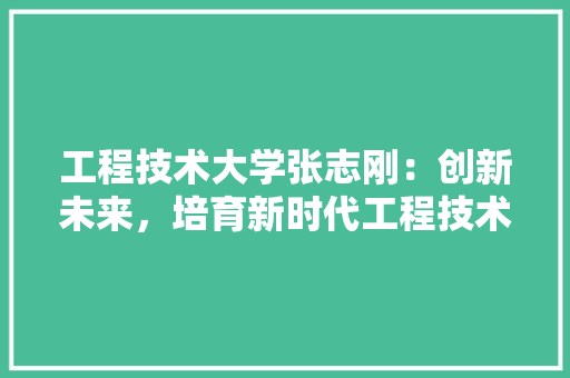 工程技术大学张志刚：创新未来，培育新时代工程技术人才 现代风格装饰