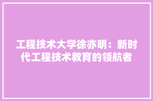 工程技术大学徐亦明：新时代工程技术教育的领航者