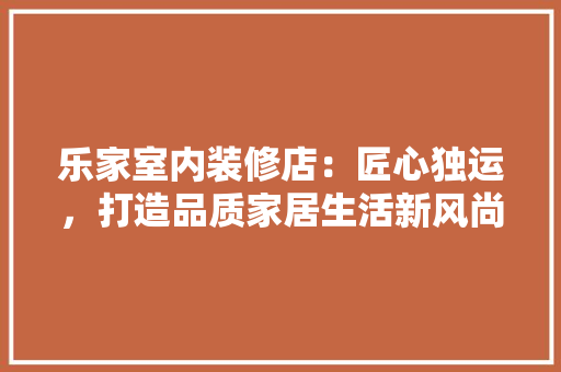乐家室内装修店：匠心独运，打造品质家居生活新风尚 家居装修