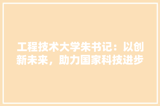 工程技术大学朱书记：以创新未来，助力国家科技进步 现代风格装饰