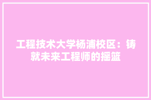 工程技术大学杨浦校区：铸就未来工程师的摇篮