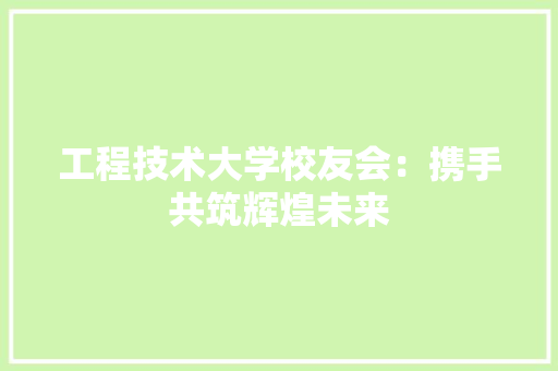 工程技术大学校友会：携手共筑辉煌未来