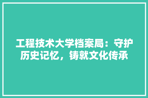 工程技术大学档案局:守护历史记忆,铸就文化传承 现代风格装饰 工程技术大学档案局:守护历史记忆,铸就文化传承 现代风格装饰