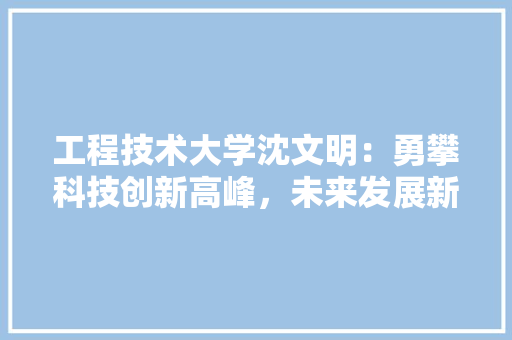 工程技术大学沈文明：勇攀科技创新高峰，未来发展新方向 现代风格装饰
