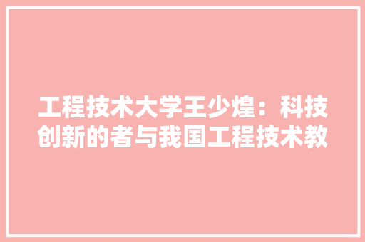 工程技术大学王少煌：科技创新的者与我国工程技术教育的探索者 现代风格装饰