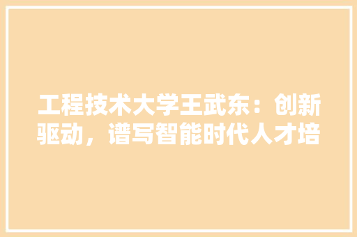 工程技术大学王武东：创新驱动，谱写智能时代人才培养新篇章 现代风格装饰