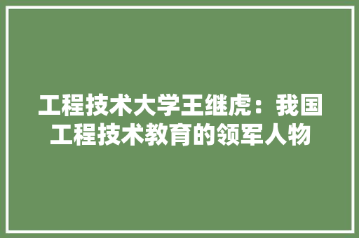工程技术大学王继虎：我国工程技术教育的领军人物 现代风格装饰