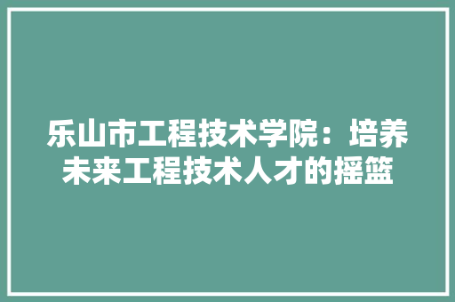 乐山市工程技术学院：培养未来工程技术人才的摇篮 家居装修