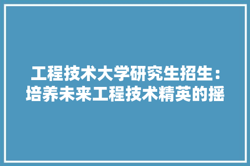工程技术大学研究生招生：培养未来工程技术精英的摇篮 现代风格装饰