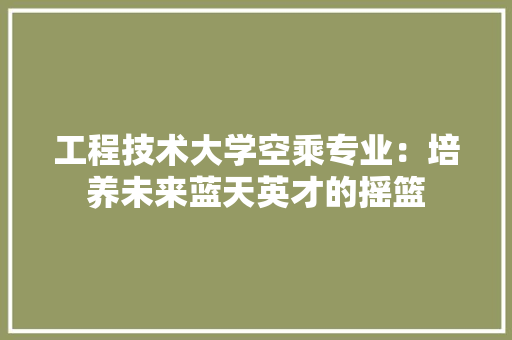 工程技术大学空乘专业：培养未来蓝天英才的摇篮 现代风格装饰
