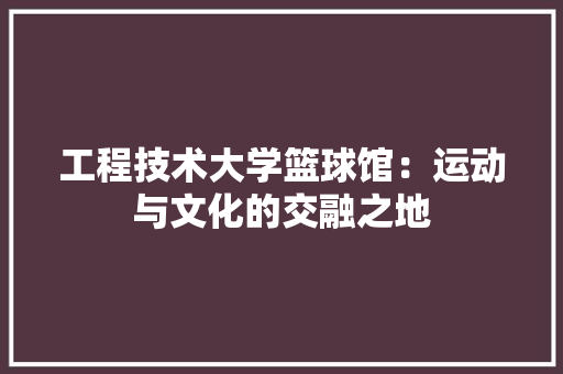 工程技术大学篮球馆：运动与文化的交融之地 现代风格装饰